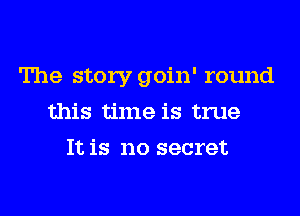 The story goin' round
this time is true
It is no secret