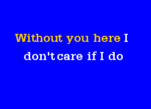 Without you here I

don't care ifI do