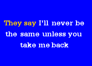 They say I'll never be
the same unless you
take me back