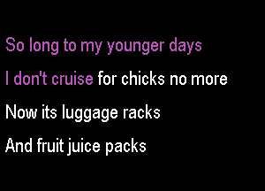 So long to my younger days

I don't cruise for chicks no more
Now its luggage racks

And fruit juice packs