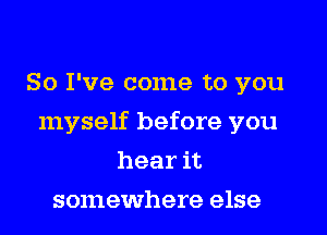 So I've come to you

myself before you

hear it
somewhere else