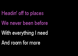 Headin' off to places

We never been before

With everything I need

And room for more