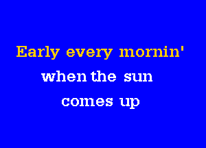 Early every mornin'

when the sun
comes up