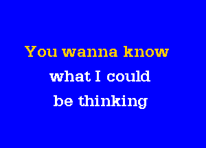 You wanna know
whatI could

be thinking