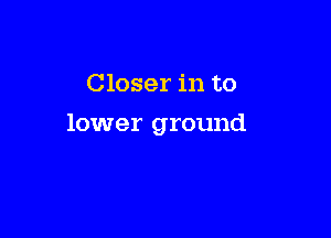 Closer in to

lower ground