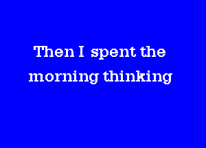 Then I spent the

morning thinking