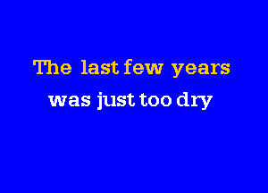 The last few years

was just too dry
