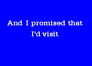 And I promised that

I'd visit
