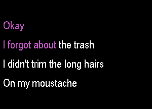 Okay
I forgot about the trash

I didn't trim the long hairs

On my moustache