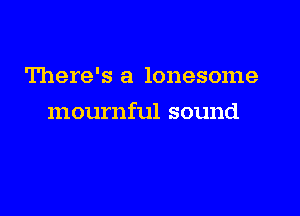 There's a lonesome

mournful sound