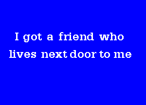 I got a friend who

lives next door to me