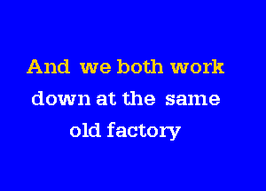 And we both work
down at the same

old factory