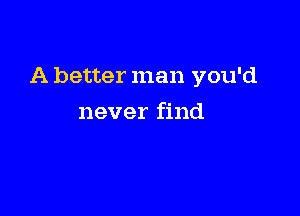 A better man you'd

never find