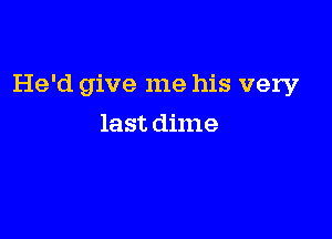 He'd give me his very

last dime