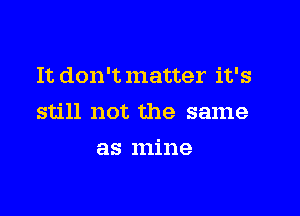 It don'tmatter it's

still not the same

as mine