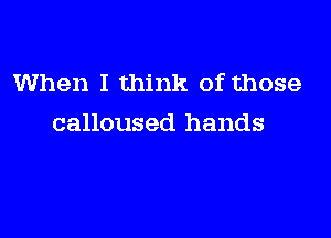 When I think of those

calloused hands