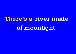 There's a river made

of moonlight