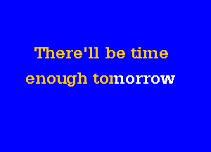 There'll be time

enough tomorrow