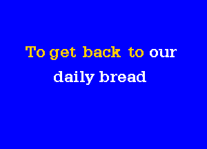 To get back to our

daily bread