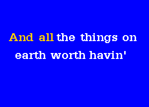 And all the things on
earth worth havin'