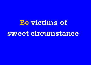 Be victims of

sweet circumstance