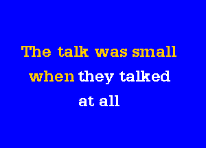 The talk was small

when they talked
at all