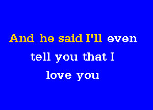 And he said I'll even
tell you that I

love you