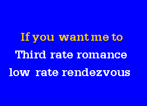 If you want me to
Third rate romance
low rate rendezvous