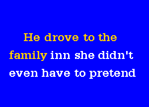 He drove to the
family inn she didn't
even have to pretend