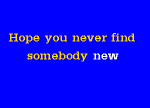 Hope you never find

somebody newr