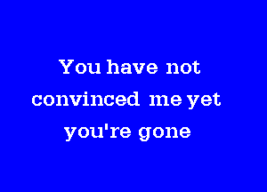 You have not

convinced me yet

you're gone