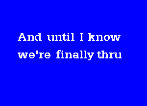 And until I know

we're finally thru