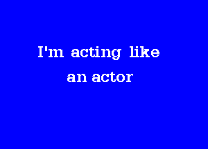 I'm acting like

an actor