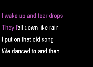 I wake up and tear drops

They fall down like rain

I put on that old song
We danced to and then