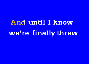 And until I know

we're finally threw