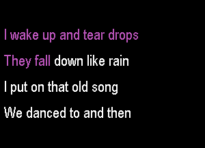 I wake up and tear drops

They fall down like rain

I put on that old song
We danced to and then