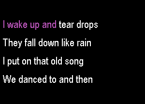 I wake up and tear drops

They fall down like rain

I put on that old song
We danced to and then