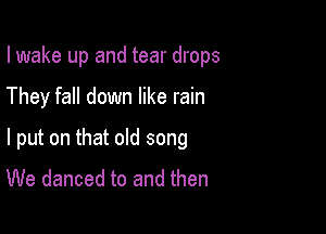 I wake up and tear drops

They fall down like rain

I put on that old song
We danced to and then