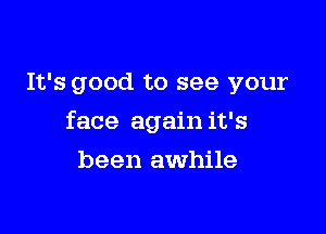 It's good to see your

face again it's

been awhile