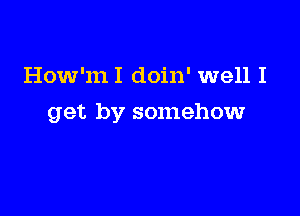 How'mI doin' well I

get by somehow