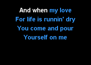 And when my love
For life is runnin' dry
You come and pour

Yourself on me