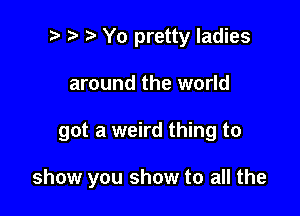 ) Yo pretty ladies
around the world

got a weird thing to

show you show to all the
