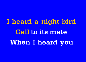 I heard a night bird
Call to its mate

When I heard you