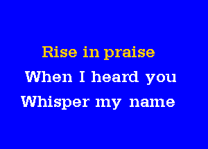 Rise in praise
When I heard you

Whisper my name