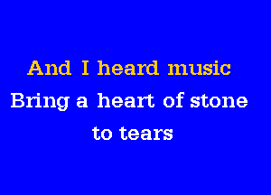 And I heard music
Bring a heart of stone
to tears