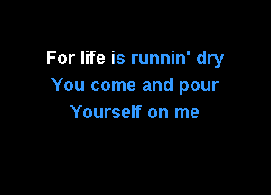 For life is runnin' dry
You come and pour

Yourself on me