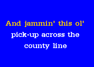 And jammin' this 01'
pick-up across the
county line