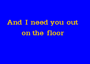 And I need you out

on the floor