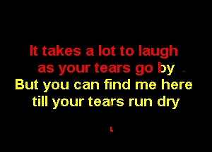 It takes a lot to laugh
as your tears go by ,

But you can find me here
till your tears run dry

I.