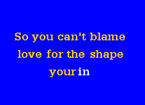 So you can't blame

love for the shape
your in